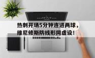 热刺开场5分钟连进两球，维尼修斯防线形同虚设！的简单介绍